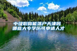 中级职称能落户天津吗 哪些大专学历可申请人才