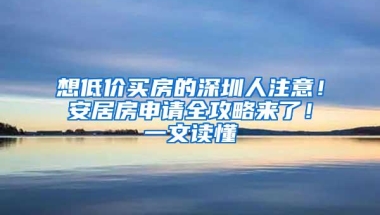 想低价买房的深圳人注意！安居房申请全攻略来了！一文读懂