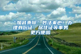 “加减乘除”妙法来也！办理身份证、居住证等事务更方便啦