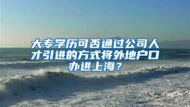 大专学历可否通过公司人才引进的方式将外地户口办进上海？