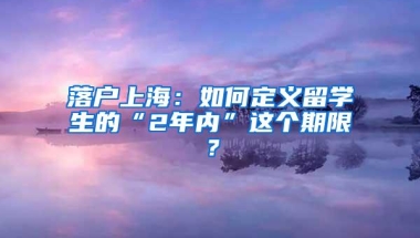 落户上海：如何定义留学生的“2年内”这个期限？