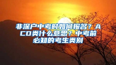 非深户中考时如何报名？ACD类什么意思？中考前必知的考生类别