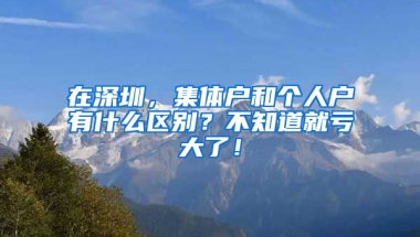 在深圳，集体户和个人户有什么区别？不知道就亏大了！