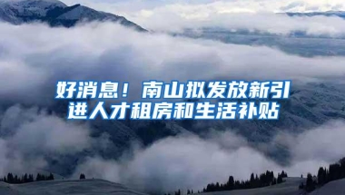 好消息！南山拟发放新引进人才租房和生活补贴