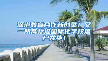 深港教育合作新创举！又一所高标准国际化学校落户龙华！