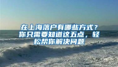 在上海落户有哪些方式？你只需要知道这五点，轻松帮你解决问题