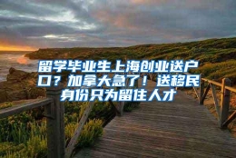 留学毕业生上海创业送户口？加拿大急了！送移民身份只为留住人才