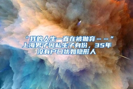 “我的人生一直在被抛弃……”上海男子因私生子身份，35年没有户口犹如隐形人