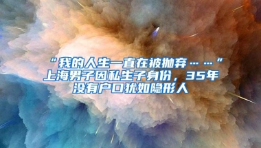 “我的人生一直在被抛弃……”上海男子因私生子身份，35年没有户口犹如隐形人