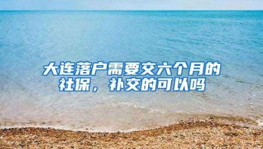 大连落户需要交六个月的社保，补交的可以吗