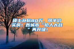 硕士补贴80万，可半价买房！各城市“抢人大战”再升级！