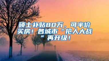 硕士补贴80万，可半价买房！各城市“抢人大战”再升级！