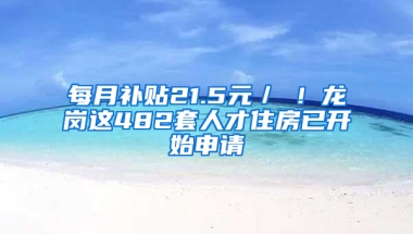 每月补贴21.5元／㎡！龙岗这482套人才住房已开始申请