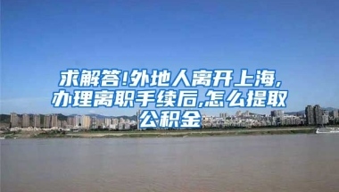 求解答!外地人离开上海,办理离职手续后,怎么提取公积金