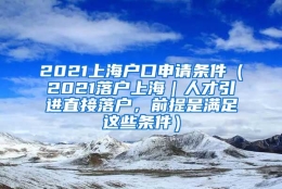 2021上海户口申请条件（2021落户上海｜人才引进直接落户，前提是满足这些条件）