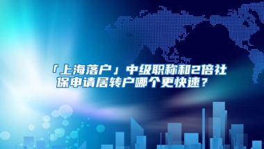 「上海落户」中级职称和2倍社保申请居转户哪个更快速？