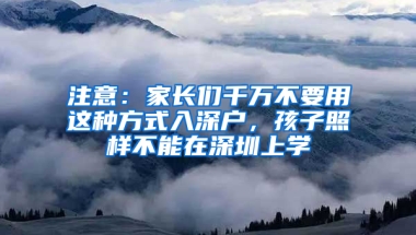 注意：家长们千万不要用这种方式入深户，孩子照样不能在深圳上学