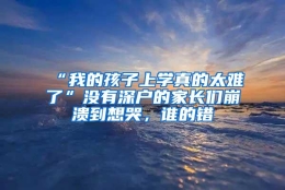 “我的孩子上学真的太难了”没有深户的家长们崩溃到想哭，谁的错