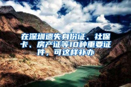 在深圳遗失身份证、社保卡、房产证等10种重要证件，可这样补办