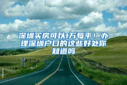 深圳买房可以1万每平！办理深圳户口的这些好处你知道吗