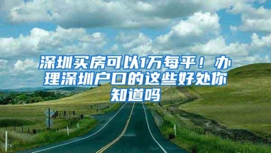 深圳买房可以1万每平！办理深圳户口的这些好处你知道吗