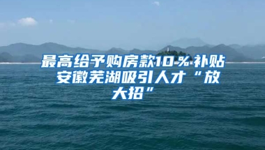 最高给予购房款10％补贴 安徽芜湖吸引人才“放大招”