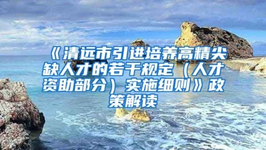 《清远市引进培养高精尖缺人才的若干规定（人才资助部分）实施细则》政策解读