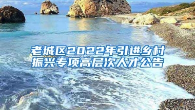 老城区2022年引进乡村振兴专项高层次人才公告