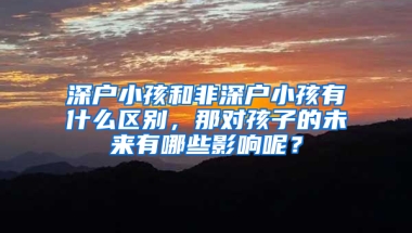 深户小孩和非深户小孩有什么区别，那对孩子的未来有哪些影响呢？