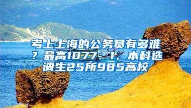 考上上海的公务员有多难？最高1077：1，本科选调生25所985高校