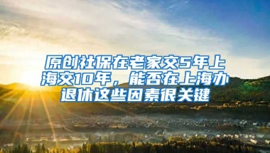 原创社保在老家交5年上海交10年，能否在上海办退休这些因素很关键