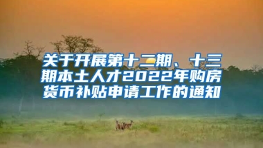 关于开展第十二期、十三期本土人才2022年购房货币补贴申请工作的通知