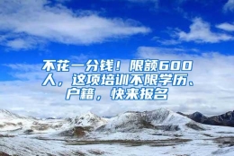 不花一分钱！限额600人，这项培训不限学历、户籍，快来报名