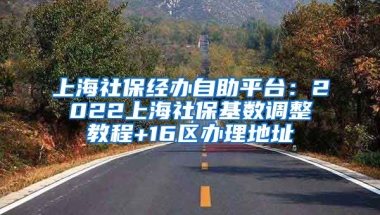 上海社保经办自助平台：2022上海社保基数调整教程+16区办理地址