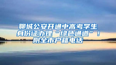 聊城公安开通中高考学生身份证办理“绿色通道”！附全市户籍电话