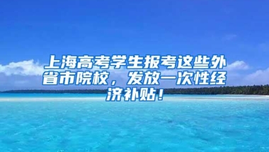 上海高考学生报考这些外省市院校，发放一次性经济补贴！