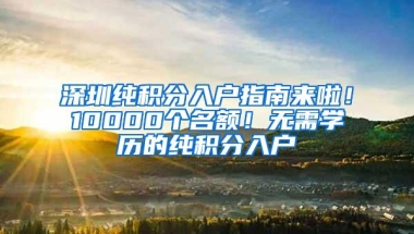 深圳纯积分入户指南来啦！10000个名额！无需学历的纯积分入户