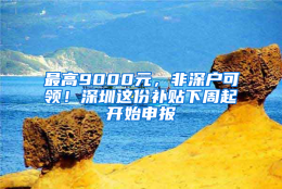 最高9000元，非深户可领！深圳这份补贴下周起开始申报