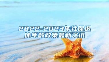 2022-2023年社保退休年龄政策最新资讯