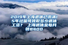 2019年上海退休已缴满15年社保可领取多少退休工资？ 上海退休金每月领8400