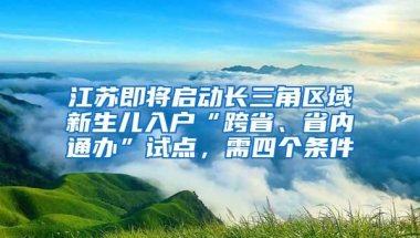 江苏即将启动长三角区域新生儿入户“跨省、省内通办”试点，需四个条件