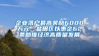 企业落户最高奖励6000万元，盐田区以惠企62条助推经济高质量发展