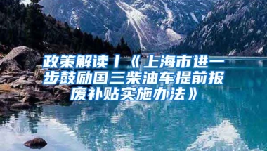 政策解读丨《上海市进一步鼓励国三柴油车提前报废补贴实施办法》