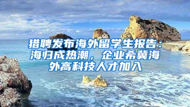 猎聘发布海外留学生报告：海归成热潮，企业希冀海外高科技人才加入