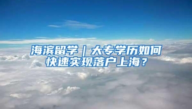 海滨留学｜大专学历如何快速实现落户上海？