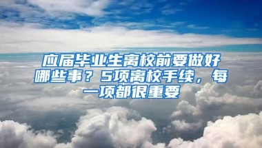 应届毕业生离校前要做好哪些事？5项离校手续，每一项都很重要