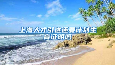 上海人才引进还要计划生育证明吗