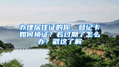 办理居住证的你，登记卡如何换证？若过期了怎么办？戳这了解