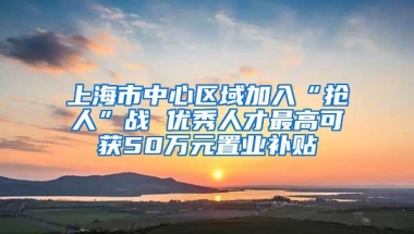 上海市中心区域加入“抢人”战 优秀人才最高可获50万元置业补贴