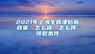 2021年上海生育津贴新政策：怎么算、怎么领、领取条件